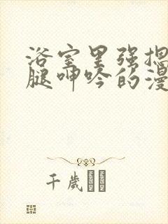 浴室里强摁做开腿呻吟的漫画