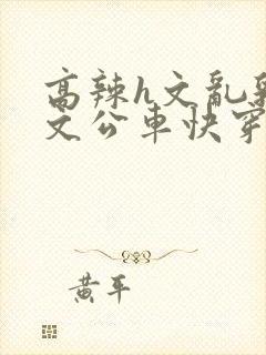 高辣h文乱乳h文公车快穿