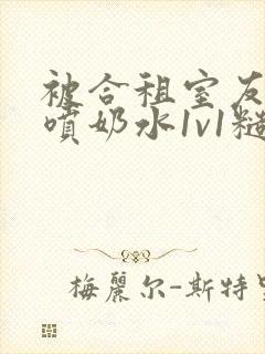 被合租室友高h喷奶水1v1糙汉