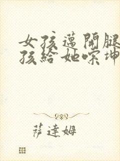 女孩迈开腿让男孩给她嗦坤巴