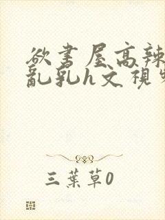 欲书屋高辣h文乱乳h文视频