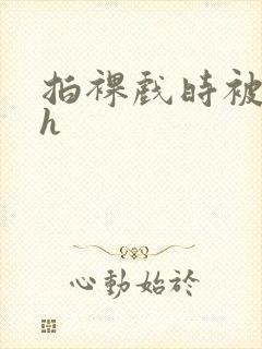 拍裸戏时被c了h