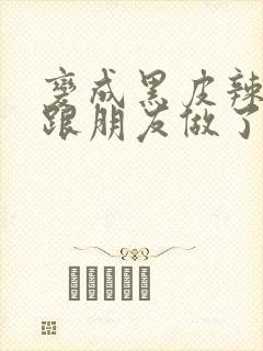 变成黑皮辣妹后跟朋友做了 米粒米粒