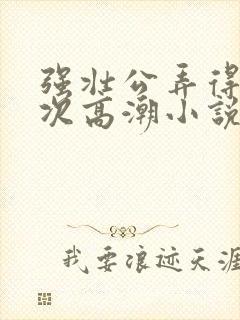 强壮公弄得我次次高潮小说