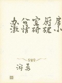 办公室厨房呻吟激情旖旎小说