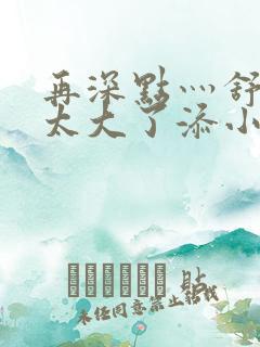 再深点灬舒服灬太大了添小书