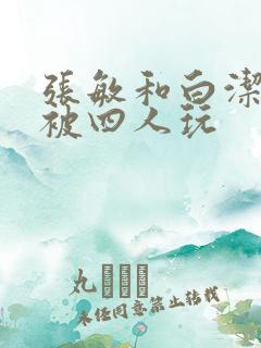 张敏和白洁一起被四人玩