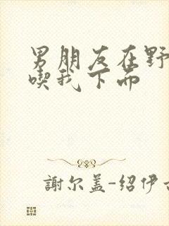 男朋友在野外猛吃我下面