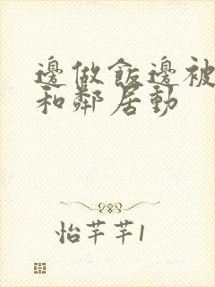 边做饭边被躁我和邻居动