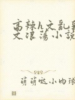 高辣h文乱乳h文浪荡小说苏媚