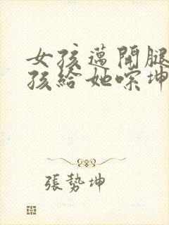 女孩迈开腿让男孩给她嗦坤巴