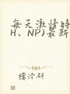 每天激情时(高H、NP)最新章节