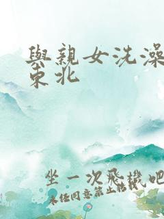 与亲女洗澡伦了东北
