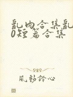 乱肉合集乱500短篇合集