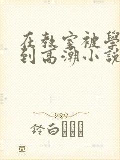 在教室被学长揉到高潮小说软件