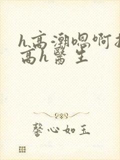 h高潮嗯啊抽搐高h医生