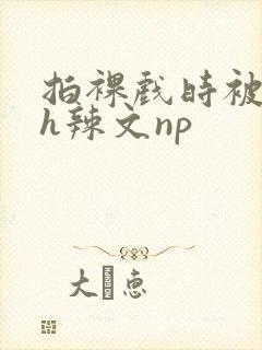 拍裸戏时被c了h辣文np