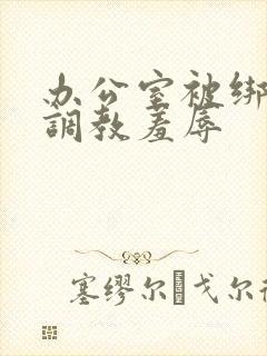 办公室被绑奶头调教羞辱