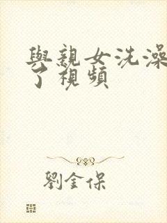 与亲女洗澡时伦了视频