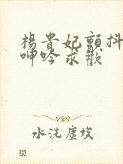 杨贵妃颤抖双乳呻吟求欢