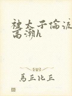 被太子伦流澡到高潮h