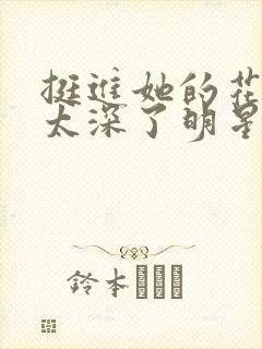 挺进她的花苞啊太深了明星小说