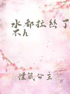 水都拉丝了还说不h