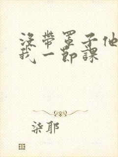 没带罩子他C了我一节课