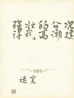 强壮的公次次弄得我高潮建国