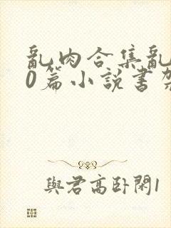 乱肉合集乱500篇小说书架下载TXT