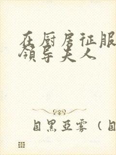 在厨房征服美丽领导夫人