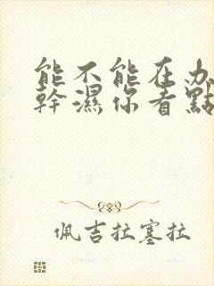 能不能在办公室干湿你看点