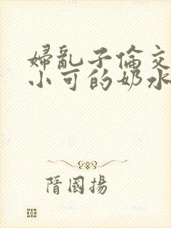 妇乱子伦交小说小可的奶水