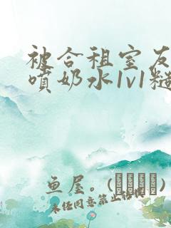 被合租室友高h喷奶水1v1糙汉