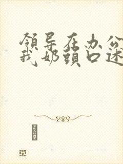 领导在办公室含我奶头口述