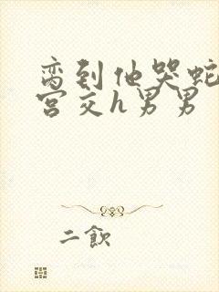 脔到他哭蛇双根宫交h男男