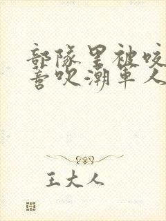 部队里被咬住花蒂吹潮军人