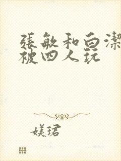 张敏和白洁一起被四人玩