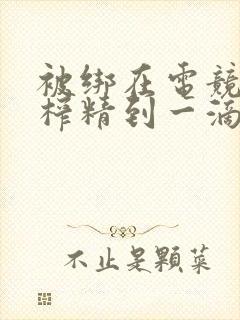 被绑在电竞椅上榨精到一滴不剩