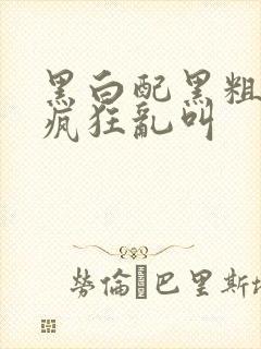 黑白配黑粗硬大疯狂乱叫