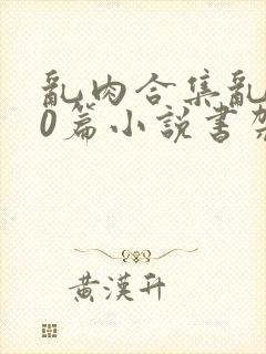 乱肉合集乱500篇小说书架下载TXT