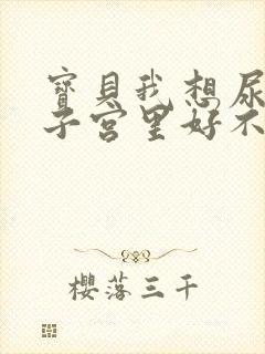 宝贝我想尿在你子宫里好不好