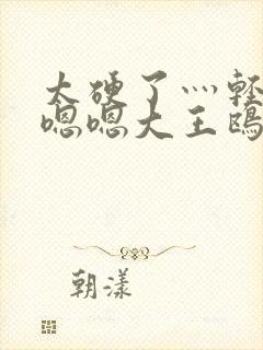 太硬了灬轻点灬嗯嗯大王鸥