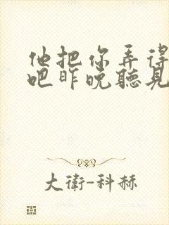 他把你弄得挺狠吧昨晚听见你在哭