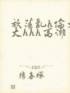 放荡乱h伦文粗大hhh高潮