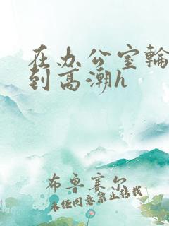 在办公室轮流澡到高潮h