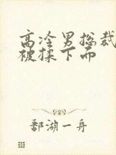 高冷男总裁憋尿被揉下面