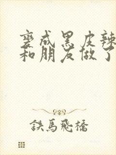 变成黑皮辣妹后和朋友做了无增删翻译