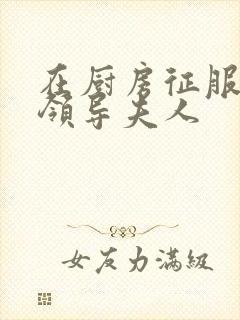 在厨房征服美丽领导夫人