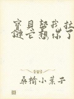 宝贝帮我拉开拉链它想你了视频